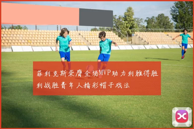 菲利克斯荣膺全场MVP助力利雅得胜利战胜青年人精彩帽子戏法