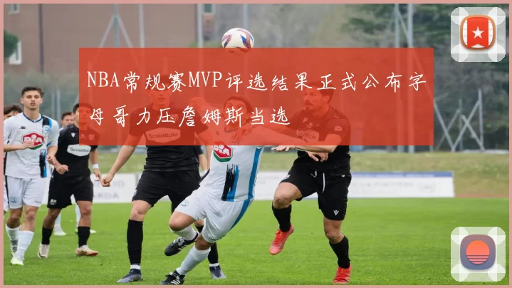 NBA常规赛MVP评选结果正式公布字母哥力压詹姆斯当选