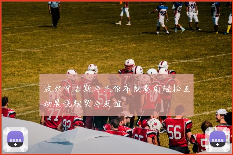 波尔津吉斯与杰伦布朗赛前轻松互动展现默契与友谊