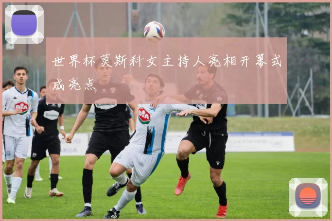 世界杯莫斯科女主持人亮相开幕式成亮点