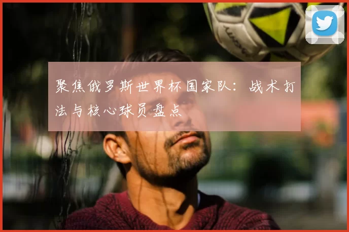 聚焦俄罗斯世界杯国家队：战术打法与核心球员盘点