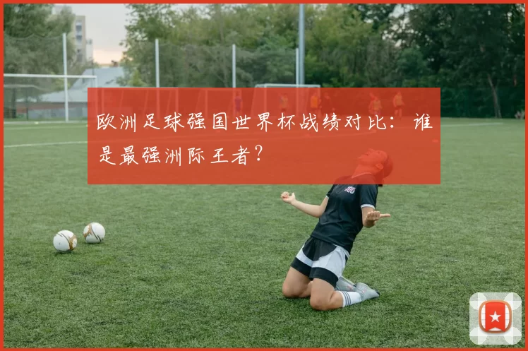 欧洲足球强国世界杯战绩对比：谁是最强洲际王者？