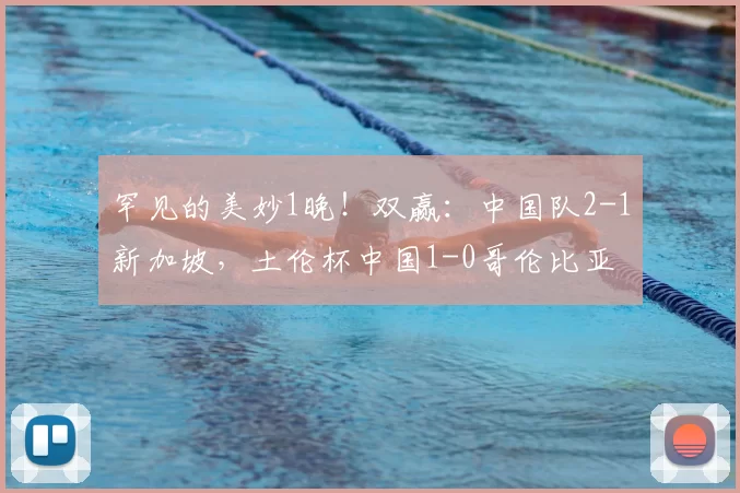 罕见的美妙1晚！双赢：中国队2-1新加坡，土伦杯中国1-0哥伦比亚