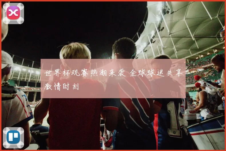 世界杯观赛热潮来袭 全球球迷共享激情时刻