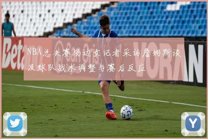 NBA总决赛场边女记者采访詹姆斯谈及球队战术调整与赛后反应