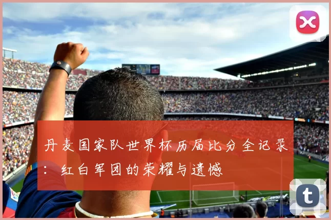 丹麦国家队世界杯历届比分全记录：红白军团的荣耀与遗憾