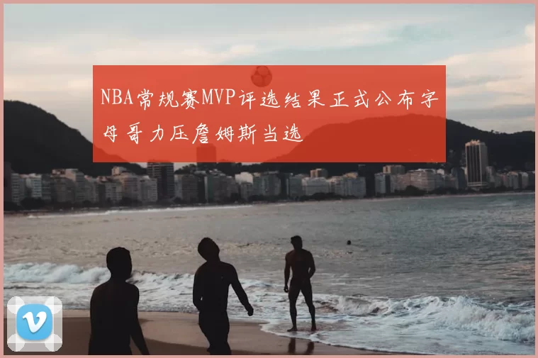 NBA常规赛MVP评选结果正式公布字母哥力压詹姆斯当选