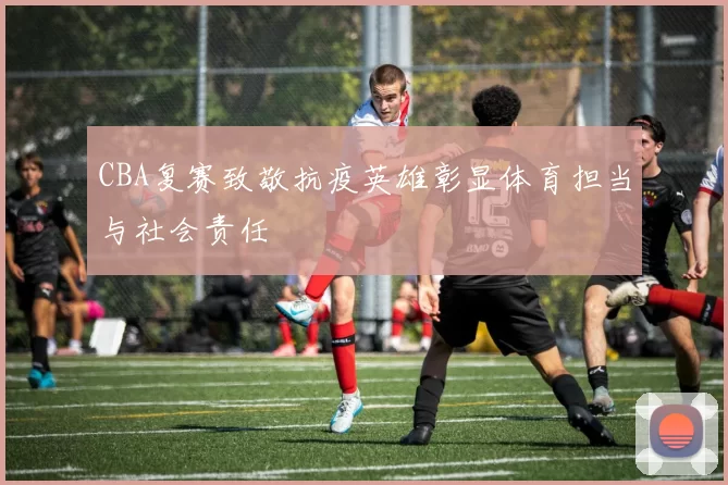 CBA复赛致敬抗疫英雄彰显体育担当与社会责任